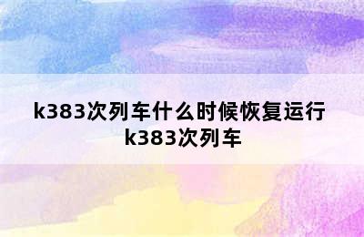 k383次列车什么时候恢复运行 k383次列车